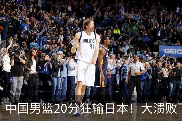 中国男篮20分狂输日本！大溃败下露出四块伤疤！再度崛起必须彻改